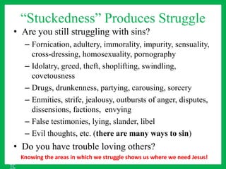 “Stuckedness” Produces Struggle
• Are you still struggling with sins?
– Fornication, adultery, immorality, impurity, sensuality,
cross-dressing, homosexuality, pornography
– Idolatry, greed, theft, shoplifting, swindling,
covetousness
– Drugs, drunkenness, partying, carousing, sorcery
– Enmities, strife, jealousy, outbursts of anger, disputes,
dissensions, factions, envying
– False testimonies, lying, slander, libel
– Evil thoughts, etc. (there are many ways to sin)
• Do you have trouble loving others?
Knowing the areas in which we struggle shows us where we need Jesus!
TC
 