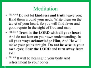 Meditation
• PR 3:3-4 Do not let kindness and truth leave you;
Bind them around your neck, Write them on the
tablet of your heart. So you will find favor and
good repute In the sight of God and man.
• PR 3:5-7 Trust in the LORD with all your heart
And do not lean on your own understanding. In
all your ways acknowledge Him, And He will
make your paths straight. Do not be wise in your
own eyes; Fear the LORD and turn away from
evil.
• PR 3:8 It will be healing to your body And
refreshment to your bones.
TC
 