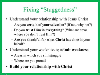 Fixing “Stuggedness”
• Understand your relationship with Jesus Christ
– Are you certain of your salvation? (if not, why not?)
– Do you trust Him in everything? (What are areas
where you don’t trust Him?)
– Are you thankful for what Christ has done in your
behalf?
• Understand your weaknesses; admit weakness
– Areas in which you still struggle
– Where are you proud?
• Build your relationship with Christ
TC
 