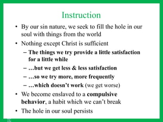 Instruction
• By our sin nature, we seek to fill the hole in our
soul with things from the world
• Nothing except Christ is sufficient
– The things we try provide a little satisfaction
for a little while
– …but we get less & less satisfaction
– …so we try more, more frequently
– …which doesn’t work (we get worse)
• We become enslaved to a compulsive
behavior, a habit which we can’t break
• The hole in our soul persists
TC
 