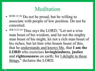 Meditation
• ROM 12:16 Do not be proud, but be willing to
associate with people of low position. Do not be
conceited.
• JER 9:23-24 Thus says the LORD, “Let not a wise
man boast of his wisdom, and let not the mighty
man boast of his might, let not a rich man boast of
his riches; but let him who boasts boast of this,
that he understands and knows Me, that I am the
LORD who exercises lovingkindness, justice
and righteousness on earth; for I delight in these
things,” declares the LORD.
TC
 