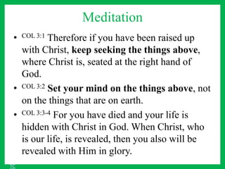 Meditation
• COL 3:1 Therefore if you have been raised up
with Christ, keep seeking the things above,
where Christ is, seated at the right hand of
God.
• COL 3:2 Set your mind on the things above, not
on the things that are on earth.
• COL 3:3-4 For you have died and your life is
hidden with Christ in God. When Christ, who
is our life, is revealed, then you also will be
revealed with Him in glory.
TC
 