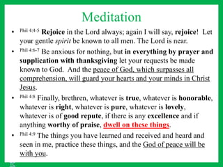 Meditation
• Phil 4:4-5 Rejoice in the Lord always; again I will say, rejoice! Let
your gentle spirit be known to all men. The Lord is near.
• Phil 4:6-7 Be anxious for nothing, but in everything by prayer and
supplication with thanksgiving let your requests be made
known to God. And the peace of God, which surpasses all
comprehension, will guard your hearts and your minds in Christ
Jesus.
• Phil 4:8 Finally, brethren, whatever is true, whatever is honorable,
whatever is right, whatever is pure, whatever is lovely,
whatever is of good repute, if there is any excellence and if
anything worthy of praise, dwell on these things.
• Phil 4:9 The things you have learned and received and heard and
seen in me, practice these things, and the God of peace will be
with you.
TC
 