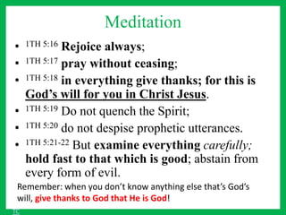 Meditation
• 1TH 5:16 Rejoice always;
• 1TH 5:17 pray without ceasing;
• 1TH 5:18 in everything give thanks; for this is
God’s will for you in Christ Jesus.
• 1TH 5:19 Do not quench the Spirit;
• 1TH 5:20 do not despise prophetic utterances.
• 1TH 5:21-22 But examine everything carefully;
hold fast to that which is good; abstain from
every form of evil.
Remember: when you don’t know anything else that’s God’s
will, give thanks to God that He is God!
TC
 