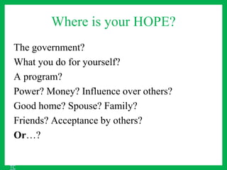 Where is your HOPE?
The government?
What you do for yourself?
A program?
Power? Money? Influence over others?
Good home? Spouse? Family?
Friends? Acceptance by others?
Or…?
TC
 