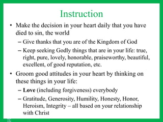 Instruction
• Make the decision in your heart daily that you have
died to sin, the world
– Give thanks that you are of the Kingdom of God
– Keep seeking Godly things that are in your life: true,
right, pure, lovely, honorable, praiseworthy, beautiful,
excellent, of good reputation, etc.
• Groom good attitudes in your heart by thinking on
these things in your life:
– Love (including forgiveness) everybody
– Gratitude, Generosity, Humility, Honesty, Honor,
Heroism, Integrity – all based on your relationship
with Christ
TC
 
