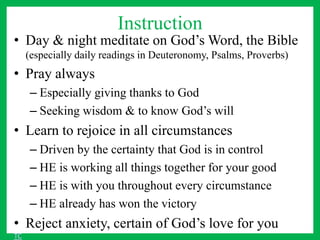 Instruction
• Day & night meditate on God’s Word, the Bible
(especially daily readings in Deuteronomy, Psalms, Proverbs)
• Pray always
– Especially giving thanks to God
– Seeking wisdom & to know God’s will
• Learn to rejoice in all circumstances
– Driven by the certainty that God is in control
– HE is working all things together for your good
– HE is with you throughout every circumstance
– HE already has won the victory
• Reject anxiety, certain of God’s love for you
TC
 