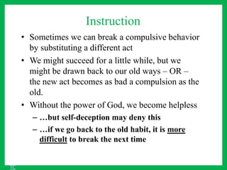 Instruction
• Sometimes we can break a compulsive behavior
by substituting a different act
• We might succeed for a little while, but we
might be drawn back to our old ways – OR –
the new act becomes as bad a compulsion as the
old.
• Without the power of God, we become helpless
– …but self-deception may deny this
– …if we go back to the old habit, it is more
difficult to break the next time
TC
 