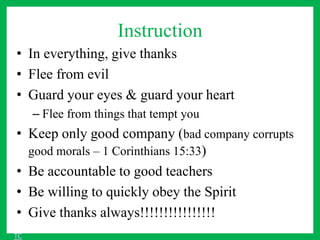 Instruction
• In everything, give thanks
• Flee from evil
• Guard your eyes & guard your heart
– Flee from things that tempt you
• Keep only good company (bad company corrupts
good morals – 1 Corinthians 15:33)
• Be accountable to good teachers
• Be willing to quickly obey the Spirit
• Give thanks always!!!!!!!!!!!!!!!!
TC
 