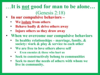 …It is not good for man to be alone…
(Genesis 2:18)
• In our compulsive behaviors –
• We isolate from others
• Behave badly & drive others away
• Injure others so they draw away
• When we overcome our compulsive behaviors
• In healthy relationships – marriage, family, &
society: work & play & service to each other
• We are free to love others above self
• Even enemies & those who hurt us
• Seek to constructively belong to communities
• Seek to meet the needs of others with whom we
live in community.
 