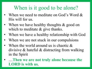 When is it good to be alone?
• When we need to meditate on God’s Word &
His will for us.
• When we have healthy thoughts & good on
which to meditate & give thanks.
• When we have a healthy relationship with God
• When we are not stuck in our compulsions
• When the world around us is chaotic &
divisive & hateful & distracting from walking
in the Spirit
• …Then we are not truly alone because the
LORD is with us.
 