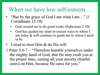 When we have low self-esteem…
• “But by the grace of God I am what I am…” (1
Corinthians 15:10)
• God created me to do good works (Ephesians 2:10)
• God has guided my steps in unseen ways to where I
am today & will continue to guide me to where I need
to be
• I need to trust Him & do His will
1 Peter 5:6-7 – “Therefore humble yourselves under
the mighty hand of God, that He may exalt you at
the proper time, casting all your anxiety (fearful
cares) on Him, because He cares for you.”
 