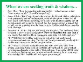 When we are seeking truth & wisdom…
• John 14:6 – “I am the way, the truth, and the life – nobody comes to the
Father except by Me.” (Jesus Christ speaking)
• James 1:5-8 – “But if any of you lacks wisdom, let him ask of God, who gives
to all generously and without reproach, and it will be given to him. But he
must ask in faith with no doubting, for the one who doubts is like the surf of
the sea, driven and tossed by the wind. For that man ought not to expect that
he will receive anything from the Lord, being a double-minded man, unstable
in all his ways.”
• Proverbs 24:13-14 – “My son, eat honey, for it is good, Yes, the honey from
the comb is sweet to your taste; Know that wisdom is thus for your soul; If
you find it, then there will be a future, And your hope will not be cut off.”
• PROVERBS 23:23-24 Buy truth, and do not sell it, Get wisdom and
instruction and understanding. The father of the righteous will greatly rejoice,
And he who sires a wise son will be glad in him.
• PROVERBS 3:3-6: Do not let kindness and truth leave you; Bind them
around your neck, Write them on the tablet of your heart. So you will find
favor and good repute In the sight of God and man. Trust in the LORD with
all your heart And do not lean on your own understanding. In all your ways
acknowledge Him, And He will make your paths straight.
 