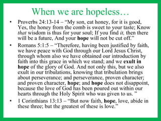 When we are hopeless…
• Proverbs 24:13-14 – “My son, eat honey, for it is good,
Yes, the honey from the comb is sweet to your taste; Know
that wisdom is thus for your soul; If you find it, then there
will be a future, And your hope will not be cut off.”
• Romans 5:1:5 – “Therefore, having been justified by faith,
we have peace with God through our Lord Jesus Christ,
through whom also we have obtained our introduction by
faith into this grace in which we stand; and we exult in
hope of the glory of God. And not only this, but we also
exult in our tribulations, knowing that tribulation brings
about perseverance; and perseverance, proven character;
and proven character, hope; and hope does not disappoint,
because the love of God has been poured out within our
hearts through the Holy Spirit who was given to us. ”
• 1 Corinthians 13:13 – “But now faith, hope, love, abide in
these three; but the greatest of these is love.”
 