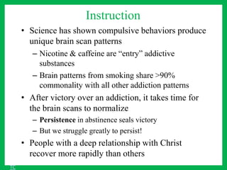 Instruction
• Science has shown compulsive behaviors produce
unique brain scan patterns
– Nicotine & caffeine are “entry” addictive
substances
– Brain patterns from smoking share >90%
commonality with all other addiction patterns
• After victory over an addiction, it takes time for
the brain scans to normalize
– Persistence in abstinence seals victory
– But we struggle greatly to persist!
• People with a deep relationship with Christ
recover more rapidly than others
TC
 