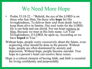 We Need More Hope
• Psalm 33:18-22 – “Behold, the eye of the LORD is on
those who fear Him, On those who hope for His
lovingkindness, To deliver their soul from death And to
keep them alive in famine. Our soul waits for the LORD;
He is our help and our shield. For our heart rejoices in
Him, Because we trust in His holy name. Let Your
lovingkindness, O LORD, be upon us, According as we
have hoped in You.”
Without hope, people worry excessively about the future, even
neglecting what should be done in the present. Without
hope, people are often dominated by anxiety and
depression. Without hope, people become suicidal. True
hope in a person’s heart can resolve these issues.
Hope is a critical element of having faith, and faith is essential
for living confidently and purposefully
 