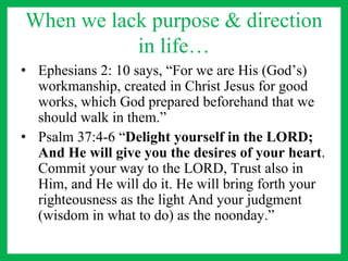 When we lack purpose & direction
in life…
• Ephesians 2: 10 says, “For we are His (God’s)
workmanship, created in Christ Jesus for good
works, which God prepared beforehand that we
should walk in them.”
• Psalm 37:4-6 “Delight yourself in the LORD;
And He will give you the desires of your heart.
Commit your way to the LORD, Trust also in
Him, and He will do it. He will bring forth your
righteousness as the light And your judgment
(wisdom in what to do) as the noonday.”
 