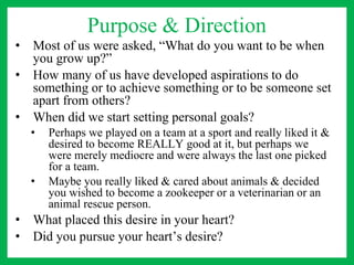 Purpose & Direction
• Most of us were asked, “What do you want to be when
you grow up?”
• How many of us have developed aspirations to do
something or to achieve something or to be someone set
apart from others?
• When did we start setting personal goals?
• Perhaps we played on a team at a sport and really liked it &
desired to become REALLY good at it, but perhaps we
were merely mediocre and were always the last one picked
for a team.
• Maybe you really liked & cared about animals & decided
you wished to become a zookeeper or a veterinarian or an
animal rescue person.
• What placed this desire in your heart?
• Did you pursue your heart’s desire?
 