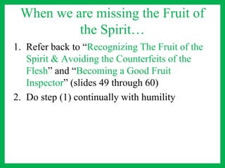 When we are missing the Fruit of
the Spirit…
1. Refer back to “Recognizing The Fruit of the
Spirit & Avoiding the Counterfeits of the
Flesh” and “Becoming a Good Fruit
Inspector” (slides 49 through 60)
2. Do step (1) continually with humility
 