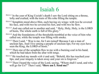 Isaiah 6
ISA 6:1 In the year of King Uzziah’s death I saw the Lord sitting on a throne,
lofty and exalted, with the train of His robe filling the temple.
ISA 6:2 Seraphim stood above Him, each having six wings: with two he covered
his face, and with two he covered his feet, and with two he flew.
ISA 6:3 And one called out to another and said, “ Holy, Holy, Holy, is the LORD
of hosts, The whole earth is full of His glory.”
ISA 6:4 And the foundations of the thresholds trembled at the voice of him who
called out, while the temple was filling with smoke.
ISA 6:5 Then I said, “ Woe is me, for I am ruined! Because I am a man of
unclean lips, And I live among a people of unclean lips; For my eyes have
seen the King, the LORD of hosts.”
ISA 6:6 Then one of the seraphim flew to me with a burning coal in his hand,
which he had taken from the altar with tongs.
ISA 6:7 He touched my mouth with it and said, “Behold, this has touched your
lips; and your iniquity is taken away and your sin is forgiven.”
ISA 6:8 Then I heard the voice of the Lord, saying, “Whom shall I send, and who
will go for Us?” Then I said, “Here am I. Send me!”
TC
 