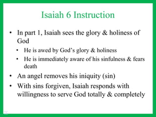 Isaiah 6 Instruction
• In part 1, Isaiah sees the glory & holiness of
God
• He is awed by God’s glory & holiness
• He is immediately aware of his sinfulness & fears
death
• An angel removes his iniquity (sin)
• With sins forgiven, Isaiah responds with
willingness to serve God totally & completely
TC
 