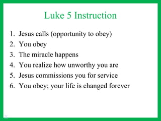 Luke 5 Instruction
1. Jesus calls (opportunity to obey)
2. You obey
3. The miracle happens
4. You realize how unworthy you are
5. Jesus commissions you for service
6. You obey; your life is changed forever
TC
 