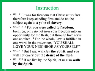 Instruction
• GAL 5:1 It was for freedom that Christ set us free;
therefore keep standing firm and do not be
subject again to a yoke of slavery.
• GAL 5:13-14 For you were called to freedom,
brethren; only do not turn your freedom into an
opportunity for the flesh, but through love serve
one another. 14 For the whole Law is fulfilled in
one word, in the statement, “YOU SHALL
LOVE YOUR NEIGHBOR AS YOURSELF.”
• GAL 5:16 But I say, walk by the Spirit, and you
will not carry out the desire of the flesh.
• GAL 5:25 If we live by the Spirit, let us also walk
by the Spirit.
TC
 