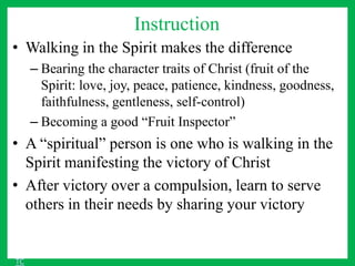 Instruction
• Walking in the Spirit makes the difference
– Bearing the character traits of Christ (fruit of the
Spirit: love, joy, peace, patience, kindness, goodness,
faithfulness, gentleness, self-control)
– Becoming a good “Fruit Inspector”
• A “spiritual” person is one who is walking in the
Spirit manifesting the victory of Christ
• After victory over a compulsion, learn to serve
others in their needs by sharing your victory
TC
 