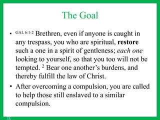 The Goal
• GAL 6:1-2 Brethren, even if anyone is caught in
any trespass, you who are spiritual, restore
such a one in a spirit of gentleness; each one
looking to yourself, so that you too will not be
tempted. 2 Bear one another’s burdens, and
thereby fulfill the law of Christ.
• After overcoming a compulsion, you are called
to help those still enslaved to a similar
compulsion.
TC
 