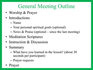 General Meeting Outline
• Worship & Prayer
• Introductions
– Name
– Your personal spiritual goals (optional)
– News & Praise (optional – since the last meeting)
• Meditation Scriptures
• Instruction & Discussion
• Summary
– What have you learned in the lesson? (about 30
seconds per participant)
– Prayer requests
• Prayer
 