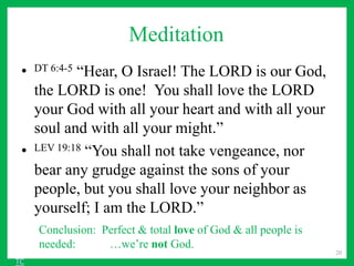 Meditation
• DT 6:4-5 “Hear, O Israel! The LORD is our God,
the LORD is one! You shall love the LORD
your God with all your heart and with all your
soul and with all your might.”
• LEV 19:18 “You shall not take vengeance, nor
bear any grudge against the sons of your
people, but you shall love your neighbor as
yourself; I am the LORD.”
Conclusion: Perfect & total love of God & all people is
needed: …we’re not God.
20
TC
 