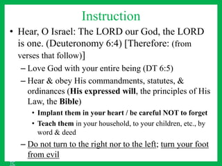 Instruction
• Hear, O Israel: The LORD our God, the LORD
is one. (Deuteronomy 6:4) [Therefore: (from
verses that follow)]
– Love God with your entire being (DT 6:5)
– Hear & obey His commandments, statutes, &
ordinances (His expressed will, the principles of His
Law, the Bible)
• Implant them in your heart / be careful NOT to forget
• Teach them in your household, to your children, etc., by
word & deed
– Do not turn to the right nor to the left; turn your foot
from evil
TC
 