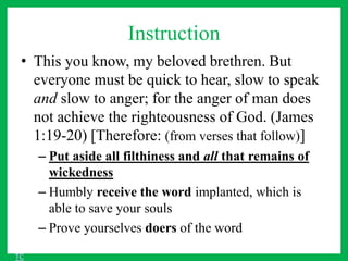 Instruction
• This you know, my beloved brethren. But
everyone must be quick to hear, slow to speak
and slow to anger; for the anger of man does
not achieve the righteousness of God. (James
1:19-20) [Therefore: (from verses that follow)]
– Put aside all filthiness and all that remains of
wickedness
– Humbly receive the word implanted, which is
able to save your souls
– Prove yourselves doers of the word
TC
 
