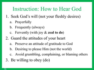 Instruction: How to Hear God
1. Seek God’s will (not your fleshly desires)
a. Prayerfully
b. Frequently (always)
c. Fervently (with joy & zeal to do)
2. Guard the attitudes of your heart
a. Preserve an attitude of gratitude to God
b. Desiring to please Him (not the world)
c. Avoid grumbling, complaining, or blaming others
3. Be willing to obey (do)
TC
 