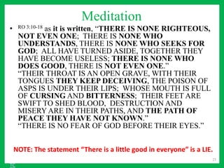 Meditation
• RO 3:10-18 as it is written, “THERE IS NONE RIGHTEOUS,
NOT EVEN ONE; THERE IS NONE WHO
UNDERSTANDS, THERE IS NONE WHO SEEKS FOR
GOD; ALL HAVE TURNED ASIDE, TOGETHER THEY
HAVE BECOME USELESS; THERE IS NONE WHO
DOES GOOD, THERE IS NOT EVEN ONE.”
“THEIR THROAT IS AN OPEN GRAVE, WITH THEIR
TONGUES THEY KEEP DECEIVING, THE POISON OF
ASPS IS UNDER THEIR LIPS; WHOSE MOUTH IS FULL
OF CURSING AND BITTERNESS; THEIR FEET ARE
SWIFT TO SHED BLOOD, DESTRUCTION AND
MISERY ARE IN THEIR PATHS, AND THE PATH OF
PEACE THEY HAVE NOT KNOWN.”
“THERE IS NO FEAR OF GOD BEFORE THEIR EYES.”
25
NOTE: The statement “There is a little good in everyone” is a LIE.
TC
 