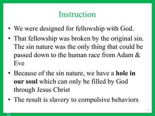 Instruction
• We were designed for fellowship with God.
• That fellowship was broken by the original sin.
The sin nature was the only thing that could be
passed down to the human race from Adam &
Eve
• Because of the sin nature, we have a hole in
our soul which can only be filled by God
through Jesus Christ
• The result is slavery to compulsive behaviors
27
TC
 
