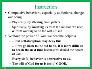 Instruction
• Compulsive behaviors, especially addictions, change
our being
– Physically, by altering brain patters
– Spiritually, by isolating us from the solution we need
& from wanting to do the will of God
• Without the power of God, we become helpless
– …but self-deception may deny this
– …if we go back to the old habit, it is more difficult
to break the next time because we denied the power
of God
– Every sinful behavior is destructive to us.
– The will of God for us is (only) GOOD. 28
TC
 