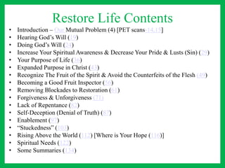 Restore Life Contents
• Introduction – Our Mutual Problem (4) [PET scans-14,15]
• Hearing God’s Will (19)
• Doing God’s Will (24)
• Increase Your Spiritual Awareness & Decrease Your Pride & Lusts (Sin) (29)
• Your Purpose of Life (36)
• Expanded Purpose in Christ (43)
• Recognize The Fruit of the Spirit & Avoid the Counterfeits of the Flesh (49)
• Becoming a Good Fruit Inspector (56)
• Removing Blockades to Restoration (61)
• Forgiveness & Unforgiveness (71)
• Lack of Repentance (82)
• Self-Deception (Denial of Truth) (87)
• Enablement (97)
• “Stuckedness” (103)
• Rising Above the World (112) [Where is Your Hope (116)]
• Spiritual Needs (122)
• Some Summaries (134)
 