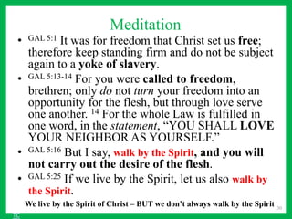 Meditation
• GAL 5:1 It was for freedom that Christ set us free;
therefore keep standing firm and do not be subject
again to a yoke of slavery.
• GAL 5:13-14 For you were called to freedom,
brethren; only do not turn your freedom into an
opportunity for the flesh, but through love serve
one another. 14 For the whole Law is fulfilled in
one word, in the statement, “YOU SHALL LOVE
YOUR NEIGHBOR AS YOURSELF.”
• GAL 5:16 But I say, walk by the Spirit, and you will
not carry out the desire of the flesh.
• GAL 5:25 If we live by the Spirit, let us also walk by
the Spirit.
30
We live by the Spirit of Christ – BUT we don’t always walk by the Spirit
TC
 