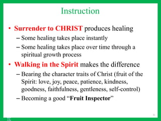 Instruction
• Surrender to CHRIST produces healing
– Some healing takes place instantly
– Some healing takes place over time through a
spiritual growth process
• Walking in the Spirit makes the difference
– Bearing the character traits of Christ (fruit of the
Spirit: love, joy, peace, patience, kindness,
goodness, faithfulness, gentleness, self-control)
– Becoming a good “Fruit Inspector”
31
TC
 
