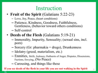 Instruction
• Fruit of the Spirit (Galatians 5:22-23)
– Love, Joy, Peace, (heart conditions)
– Patience, Kindness, Goodness, Faithfulness,
Gentleness, (behavior toward others conditions)
– Self-control
• Deeds of the Flesh (Galatians 5:19-21)
– Immorality, Impurity, Sensuality; (sexual sins, incl.
porn)
– Sorcery (Gr: pharmakia = drugs), Drunkenness
– Idolatry (greed, materialism, etc.)
– Enmities, Strife, Jealousy, Outbursts of Anger, Disputes, Dissensions,
Factions, Envying, (No Peace)
– Carousing, and things like these
32
If you see deeds of the flesh in your life you are not walking in the Spirit
TC
 