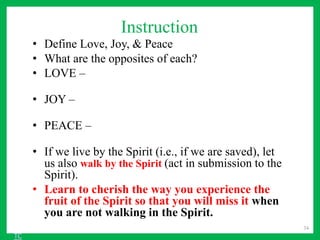 Instruction
• Define Love, Joy, & Peace
• What are the opposites of each?
• LOVE –
• JOY –
• PEACE –
• If we live by the Spirit (i.e., if we are saved), let
us also walk by the Spirit (act in submission to the
Spirit).
• Learn to cherish the way you experience the
fruit of the Spirit so that you will miss it when
you are not walking in the Spirit.
34
TC
 