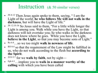 Instruction (& 50 similar verses)
• JN 8:12 Then Jesus again spoke to them, saying, “ I am the
Light of the world; he who follows Me will not walk in the
darkness, but will have the Light of life.”
• JN 12:35-36 So Jesus said to them, “For a little while longer the
Light is among you. Walk while you have the Light, so that
darkness will not overtake you; he who walks in the darkness
does not know where he goes. While you have the Light,
believe in the Light, so that you may become sons of Light.”
• Ro 6:4…so we too might walk in newness of life.
• RO 8:4 so that the requirement of the Law might be fulfilled in
us, who do not walk according to the flesh but according to
the Spirit.
• 2CO 5:7 for we walk by faith, not by sight—
• Eph 4:1…implore you to walk in a manner worthy of the
calling with which you have been called
35
TC
 