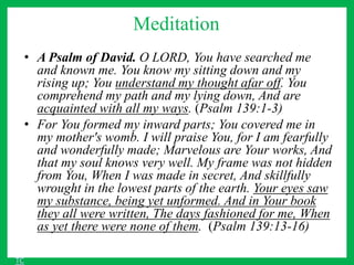 Meditation
• A Psalm of David. O LORD, You have searched me
and known me. You know my sitting down and my
rising up; You understand my thought afar off. You
comprehend my path and my lying down, And are
acquainted with all my ways. (Psalm 139:1-3)
• For You formed my inward parts; You covered me in
my mother's womb. I will praise You, for I am fearfully
and wonderfully made; Marvelous are Your works, And
that my soul knows very well. My frame was not hidden
from You, When I was made in secret, And skillfully
wrought in the lowest parts of the earth. Your eyes saw
my substance, being yet unformed. And in Your book
they all were written, The days fashioned for me, When
as yet there were none of them. (Psalm 139:13-16)
TC
 