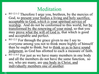 Meditation
• RO 12:1-2 Therefore I urge you, brethren, by the mercies of
God, to present your bodies a living and holy sacrifice,
acceptable to God, which is your spiritual service of
worship. And do not be conformed to this world, but be
transformed by the renewing of your mind, so that you
may prove what the will of God is, that which is good
and acceptable and perfect.
• RO 12:3 For through the grace given to me I say to
everyone among you not to think more highly of himself
than he ought to think; but to think so as to have sound
judgment, as God has allotted to each a measure of faith.
• RO 12:4-5 For just as we have many members in one body
and all the members do not have the same function, so
we, who are many, are one body in Christ, and
individually members one of another.
TC
 