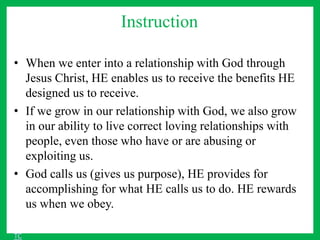 Instruction
• When we enter into a relationship with God through
Jesus Christ, HE enables us to receive the benefits HE
designed us to receive.
• If we grow in our relationship with God, we also grow
in our ability to live correct loving relationships with
people, even those who have or are abusing or
exploiting us.
• God calls us (gives us purpose), HE provides for
accomplishing for what HE calls us to do. HE rewards
us when we obey.
TC
 