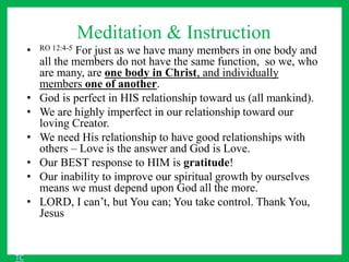 Meditation & Instruction
• RO 12:4-5 For just as we have many members in one body and
all the members do not have the same function, so we, who
are many, are one body in Christ, and individually
members one of another.
• God is perfect in HIS relationship toward us (all mankind).
• We are highly imperfect in our relationship toward our
loving Creator.
• We need His relationship to have good relationships with
others – Love is the answer and God is Love.
• Our BEST response to HIM is gratitude!
• Our inability to improve our spiritual growth by ourselves
means we must depend upon God all the more.
• LORD, I can’t, but You can; You take control. Thank You,
Jesus
TC
 