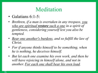 Meditation
• Galatians 6:1-5:
• Brethren, if a man is overtaken in any trespass, you
who are spiritual restore such a one in a spirit of
gentleness, considering yourself lest you also be
tempted.
• Bear one another's burdens, and so fulfill the law of
Christ.
• For if anyone thinks himself to be something, when
he is nothing, he deceives himself.
• But let each one examine his own work, and then he
will have rejoicing in himself alone, and not in
another. For each one shall bear his own load.
TC
 