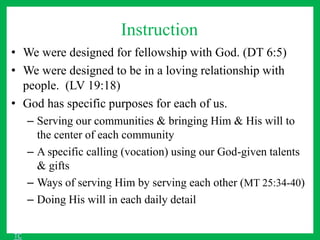 Instruction
• We were designed for fellowship with God. (DT 6:5)
• We were designed to be in a loving relationship with
people. (LV 19:18)
• God has specific purposes for each of us.
– Serving our communities & bringing Him & His will to
the center of each community
– A specific calling (vocation) using our God-given talents
& gifts
– Ways of serving Him by serving each other (MT 25:34-40)
– Doing His will in each daily detail
TC
 