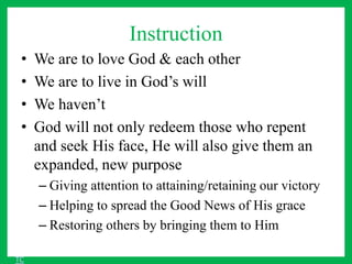 Instruction
• We are to love God & each other
• We are to live in God’s will
• We haven’t
• God will not only redeem those who repent
and seek His face, He will also give them an
expanded, new purpose
– Giving attention to attaining/retaining our victory
– Helping to spread the Good News of His grace
– Restoring others by bringing them to Him
TC
 